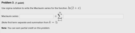 Problem 3. (1 point) 
Use sigma notation to write the Maclaurin series for the function. ln (2+x)
Maclaurin series □ +sumlimits _(k=1)^(∈fty)□
Note first term separate and summation from k=1y (-3,4)
Note: You can eam partial credit on this problem.