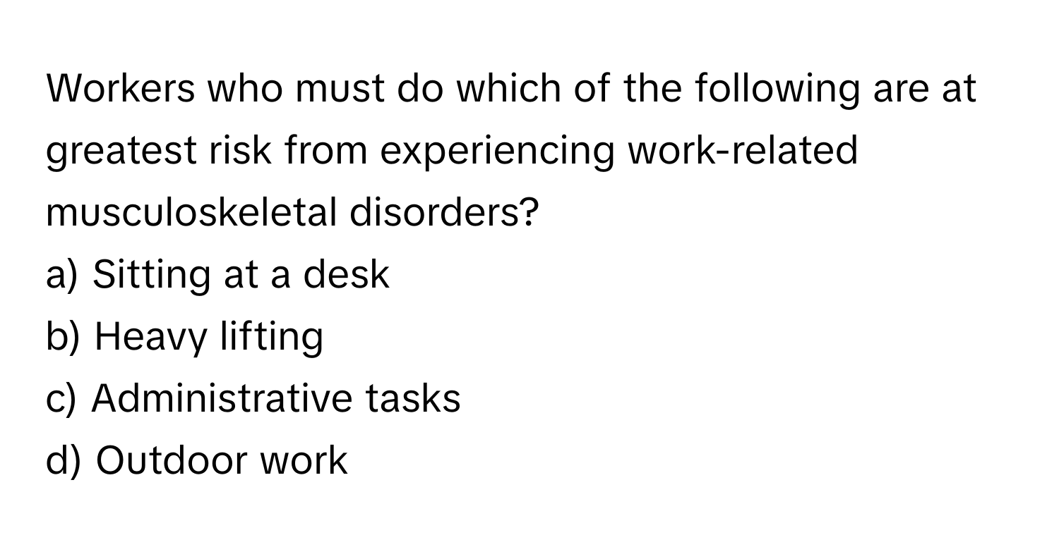 Workers who must do which of the following are at greatest risk from experiencing work-related musculoskeletal disorders?

a) Sitting at a desk
b) Heavy lifting
c) Administrative tasks
d) Outdoor work