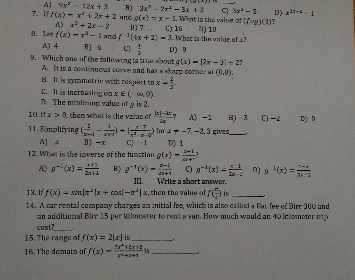 (g(x)) 13
A) 9x^2-12x+3 B) 3x^3-2x^2-3x+2 _C) 3x^2-5 D) x^(3x-2)-1
7. If f(x)=x^2+2x+2 and g(x)=x-1. What is the value of (fog)(3) 7
A) x^3+2x-2 B) 7. . . C) 16 D) 10
8. Let f(x)=x^3-1 and f^(-1)(4x+2)=3. What is the value of x?
A) 4 B) 6 C)  1/3  D) 9
9. Which one of the following is true about g(x)=|2x-3|+2 ?
A. It is a continuous curve and has a sharp corner at (0,0).
B. It is symmetric with respect to x= 2/3 .
C. It is increasing on x∈ (-∈fty ,0).
D. The minimum value of g is 2.
10. If x>0 , then what is the value of  (|x|-3x)/2x  ? A) -1 B)−3 C) −2 D) 0
11. Simplifying ( 2/x-3 - 1/x+2 )/ ( (x+7)/x^2-x-6 ) for x!= -7,-2,3 gives_ .
A) x B) -x C) -1 D)1
12. What is the inverse of the function g(x)= (x+1)/2x+1  ?
A) g^(-1)(x)= (x+1)/2x+1  B) g^(-1)(x)= (x-1)/2x+1  C) g^(-1)(x)= (x-1)/2x-1  D) g^(-1)(x)= (1-x)/2x-1 
III. Write a short answer.
13. If f(x)=sin [π^2]x+cos [-π^2]x , then the value of f( π /4 ) is_
_.
14. A car rental company charges an initial fee, which is also called a flat fee of Birr 300 and
an additional Birr 15 per kilometer to rent a van. How much would an 40 kilometer trip
cost?_ .
15. The range of f(x)=2[x] is_
.
16. The domain of f(x)= (7x^4+2x+2)/x^2+x+1  is_
.