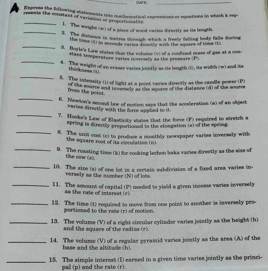 DATE:
_
Express the following statements into mathematical expressions or equations in which k rep
_
resents the constant of variation or proportionality
_
1. The weight (w) of a piece of wood varies directly as its length.
2. The distance in metres through which a freelv falling body falls during
_
the time (t) in seconds varies directly with the square of time (t).
3. Boyle's Law states that the volume (v) of a confined mass of gas at a con-
_
stant temperature varies inversely as the pressure (P)
4. The weight of an eraser varies jointly as its length (l), its width (w) and its
thickness (t).
_5. The intensity (i) of light at a point varies directly as the candle power (P)
of the source and inversely as the square of the distance (d) of the source
from the point.
_
6. Newton's second law of motion says that the acceleration (a) of an object
varies directly with the force applied to it.
_7. Hooke's Law of Elasticity states that the force (F) required to stretch a
spring is directly proportioned to the elongation (e) of the spring.
_8. The unit cost (c) to produce a monthly newspaper varies inversely with
the square root of its circulation (n).
_
9. The roasting time (k) for cooking lechon baka varies directly as the size of
the cow (s).
_10. The size (s) of one lot in a certain subdivision of a fixed area varies in-
versely as the number (N) of lots.
_11. The amount of capital (P) needed to yield a given income varies inversely
as the rate of interest (r).
_12. The time (t) required to move from one point to another is inversely pro-
portioned to the rate (r) of motion.
_13. The volume (V) of a right circular cylinder varies jointly as the height (h)
and the square of the radius (r).
_14. The volume (V) of a regular pyramid varies jointly as the area (A) of the
base and the altitude (h).
_15. The simple interest (I) earned in a given time varies jointly as the princi-
pal (p) and the rate (r).