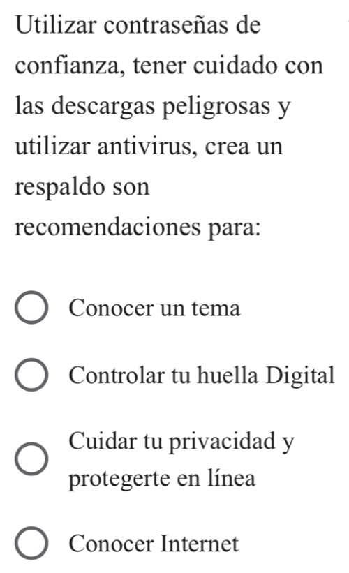 Utilizar contraseñas de
confianza, tener cuidado con
las descargas peligrosas y
utilizar antivirus, crea un
respaldo son
recomendaciones para:
Conocer un tema
Controlar tu huella Digital
Cuidar tu privacidad y
protegerte en línea
Conocer Internet