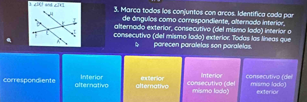 3 ∠ DEF and ∠ JKI 3. Marca todos los conjuntos con arcos. Identifica cada par
de ángulos como correspondiente, alternado interior,
alternado exterior, consecutivo (del mismo lado) interior o
consecutivo (del mismo lado) exterior. Todas las líneas que
a
A parecen paralelas son paralelas.
Interior exterior Interior consecutivo (del
correspondiente alternativo alternativo consecutivo (del mismo lado)
mismo lado) exterior