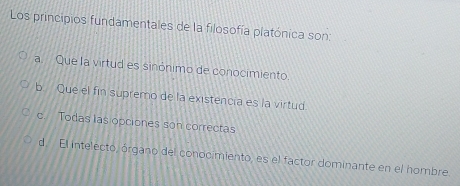 Los principios fundamentales de la filosofía platónica son:
a. Que la virtud es sinónimo de conocimiento.
b. Que el fin supremo de la existencia es la virtud
c. Todas las opciones son correctas
d El intelecto, órgano del conocimiento, es el factor dominante en el hombre.