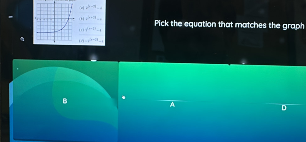 (a) 2^((x-2))-4
(b) 2^((x+2))-4
Pick the equation that matches the graph
(c) 2^((x-2))-4
(d) -2^((x-2))-4
B
A