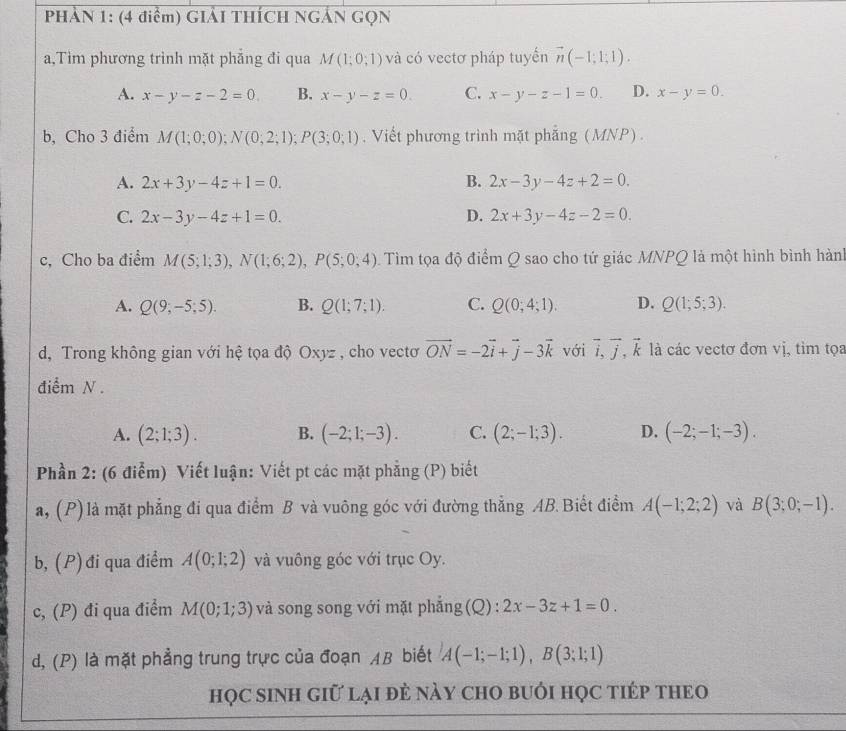 PHẢN 1: (4 điểm) GIẢI THÍCH NGẢN GQN
a,Tìm phương trình mặt phẳng đi qua M(1;0;1) và có vectơ pháp tuyến vector n(-1;1;1).
A. x-y-z-2=0. B. x-y-z=0. C. x-y-z-1=0. D. x-y=0.
b, Cho 3 điểm M(1;0;0);N(0;2;1);P(3;0;1). Viết phương trình mặt phẳng (MNP) .
A. 2x+3y-4z+1=0. B. 2x-3y-4z+2=0.
C. 2x-3y-4z+1=0. D. 2x+3y-4z-2=0.
c, Cho ba điểm M(5;1;3),N(1;6;2),P(5;0;4) Tìm tọa độ điểm Q sao cho tứ giác MNPQ là một hình bình hành
A. Q(9;-5;5). B. Q(1;7;1). C. Q(0;4;1). D. Q(1;5;3).
d, Trong không gian với hệ tọa độ Oxyz , cho vectơ vector ON=-2vector i+vector j-3vector k với vector i,vector j,vector k là các vectơ đơn vị, tìm tọa
điểm N .
A. (2;1;3). B. (-2;1;-3). C. (2;-1;3). D. (-2;-1;-3).
Phần 2: (6 điểm) Viết luận: Viết pt các mặt phẳng (P) biết
a, (P) là mặt phẳng đi qua điểm B và vuông góc với đường thẳng AB.Biết điểm A(-1;2;2) và B(3;0;-1).
b, (P) đi qua điểm A(0;1;2) và vuông góc với trục Oy.
c, (P) đi qua điểm M(0;1;3) và song song với mặt phẳng (Q ):2x-3z+1=0.
d, (P) là mặt phẳng trung trực của đoạn AB biết A(-1;-1;1),B(3;1;1)
họC sInH giữ lại đẻ này CHO bUớI họC tIÉP tHEO