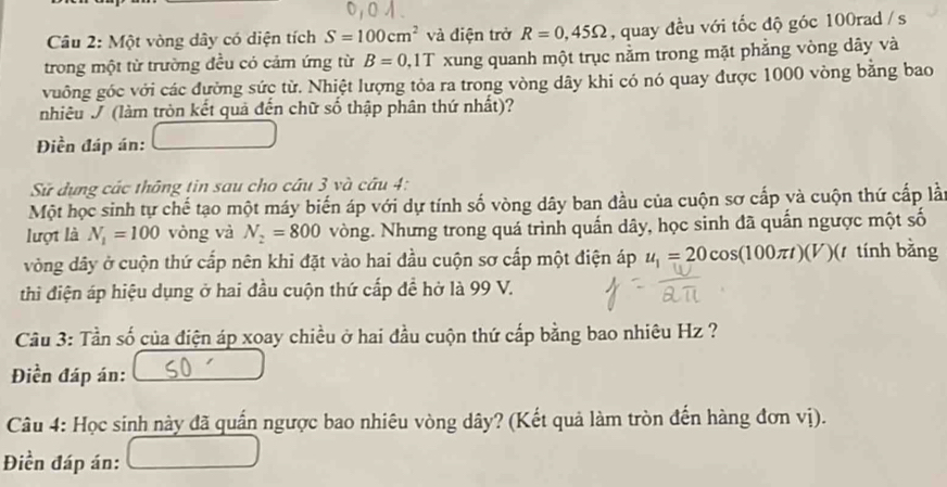 Một vòng dây có diện tích S=100cm^2 và điện trở R=0,45Omega , quay đều với tốc độ góc 100rad / s
trong một từ trường đều có cảm ứng từ B=0, 1T xung quanh một trục nằm trong mặt phẳng vòng dây và 
vuông góc với các đường sức từ. Nhiệt lượng tỏa ra trong vòng dây khi có nó quay được 1000 vòng bằng bao 
nhiêu J (làm tròn kết quả đến chữ số thập phân thứ nhất)? 
Điền đáp án: 
Sử dựng các thông tin sau cho câu 3 và câu 4: 
Một học sinh tự chế tạo một máy biến áp với dự tính số vòng dây ban đầu của cuộn sơ cấp và cuộn thứ cấp là 
lượt là N_1=100 vòng và N_2=800 vòng. Nhưng trong quá trình quấn dây, học sinh đã quần ngược một số 
vòng dây ở cuộn thứ cấp nên khi đặt vào hai đầu cuộn sơ cấp một điện áp u_1=20cos (100π t)(V)(t tính bằng 
thi điện áp hiệu dụng ở hai đầu cuộn thứ cấp đề hở là 99 V. 
Câu 3: Tần số của điện áp xoay chiều ở hai đầu cuộn thứ cấp bằng bao nhiêu Hz ? 
Điền đáp án: 
Câu 4: Học sinh này đã quần ngược bao nhiêu vòng dây? (Kết quả làm tròn đến hàng đơn vị). 
Điền đáp án: