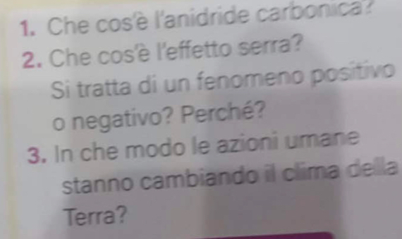 Che cosè l'anidride carbonica? 
2. Che cos'è l'effetto serra? 
Si tratta di un fenomeno positivo 
o negativo? Perché? 
3. In che modo le azioni umane 
stanno cambiando il clima della 
Terra?