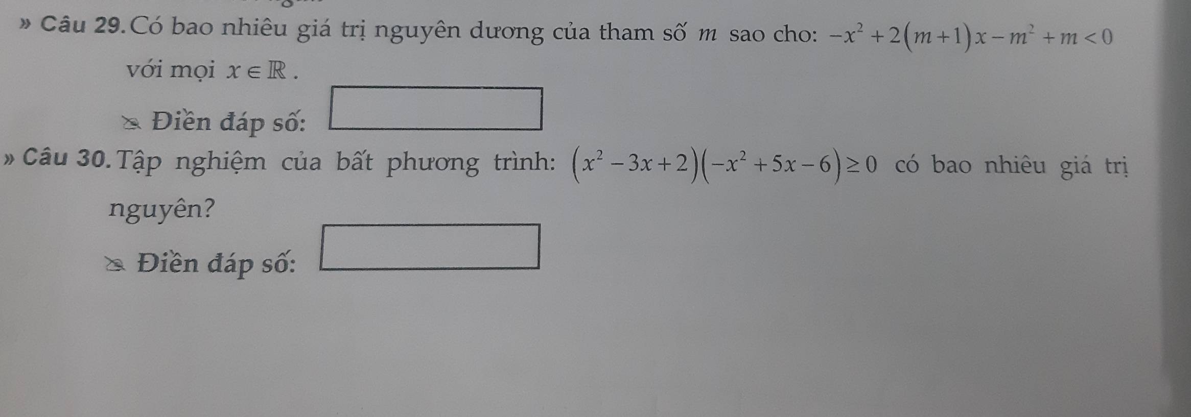 Câu 29.Có bao nhiêu giá trị nguyên dương của tham số m sao cho: -x^2+2(m+1)x-m^2+m<0</tex> 
với mọi x∈ R. 
Điền đáp số: 
#Câu 30.Tập nghiệm của bất phương trình: (x^2-3x+2)(-x^2+5x-6)≥ 0 có bao nhiêu giá trị 
nguyên? 
Điền đáp số: 
□  □ 