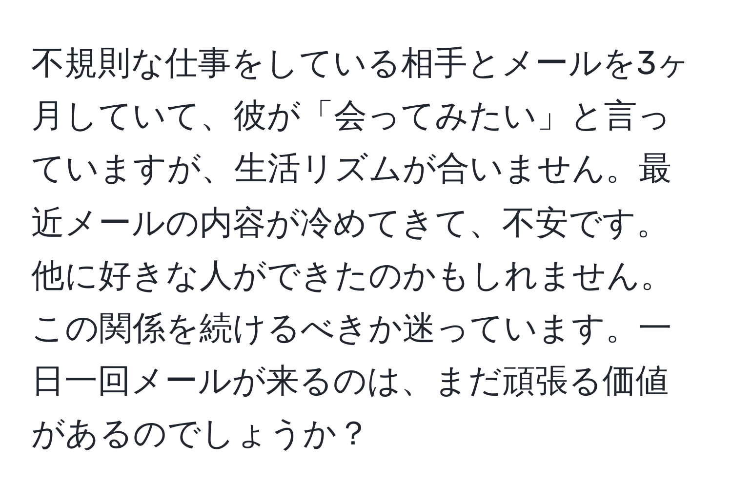 不規則な仕事をしている相手とメールを3ヶ月していて、彼が「会ってみたい」と言っていますが、生活リズムが合いません。最近メールの内容が冷めてきて、不安です。他に好きな人ができたのかもしれません。この関係を続けるべきか迷っています。一日一回メールが来るのは、まだ頑張る価値があるのでしょうか？