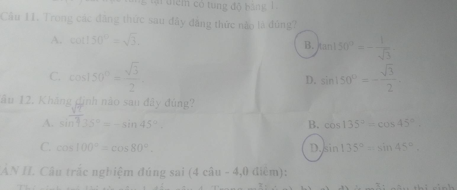 lại điểm có tung độ băng 1.
Câu 11. Trong các đăng thức sau đây đăng thức nào là đúng?
A. cot 150°=sqrt(3).
B. tan 150°=- 1/sqrt(3) .
C. cos 150°= sqrt(3)/2 . sin 150°=- sqrt(3)/2 . 
D.
âu 12. Khăng định nào sau đây đúng?
A. sin 435°= - sin 45°.
B. cos 135°=cos 45°.
C. cos 100°=cos 80°. D. sin 135°=sin 45°. 
IÀN II. Câu trắc nghiệm đúng sai (4 câu - 4,0 điểm):