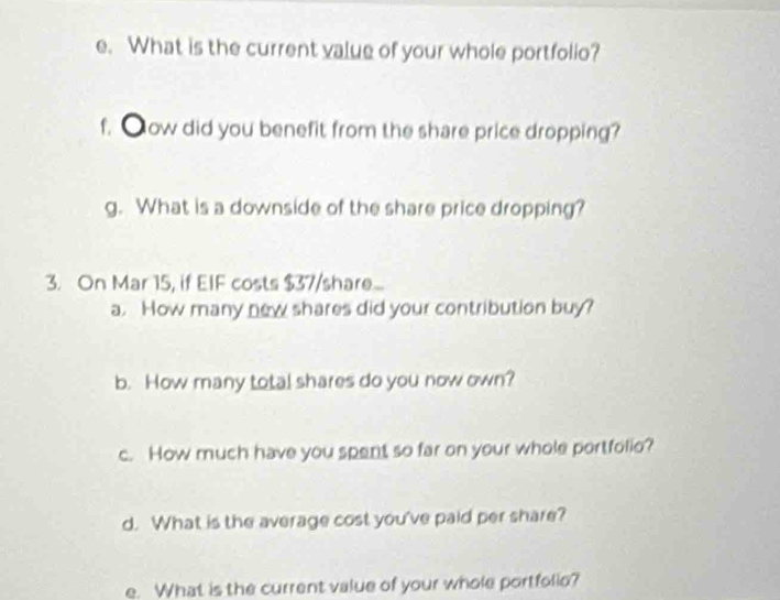 What is the current value of your whole portfolio? 
f. ●ow did you benefit from the share price dropping? 
g. What is a downside of the share price dropping? 
3. On Mar 15, if EIF costs $37 /share... 
a. How many new shares did your contribution buy? 
b. How many total shares do you now own? 
c. How much have you spent so far on your whole portfolio? 
d. What is the average cost you've paid per share? 
e. What is the current value of your whole portfolio?