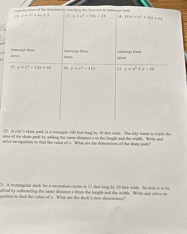 and
co
) X
22. A city’s skate park is a rectangle 100 feet long by 50 feet wide. The city wants to triple the
area of the skate park by adding the same distance x to the length and the width. Write and
solve an equation to find the value of x. What are the dimensions of the skate park?
3. A rectangular deck for a recreation center is 21 feet long by 20 feet wide. Its area is to be
alved by subtracting the same distance x from the length and the width. Write and solve an
quation to find the value of x. What are the deck’s new dimensions?