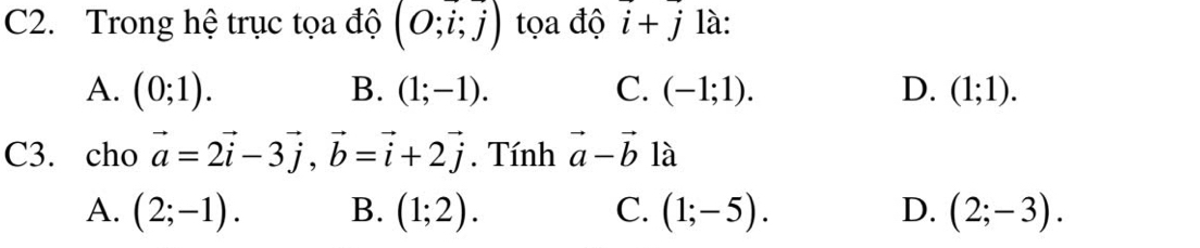 C2. Trong hệ trục tọa độ (O;i;j) tọa độ vector i+vector j là:
A. (0;1). B. (1;-1). C. (-1;1). D. (1;1). 
C3. cho vector a=2vector i-3vector j, vector b=vector i+2vector j. Tính vector a-vector b là
A. (2;-1). B. (1;2). C. (1;-5). D. (2;-3).