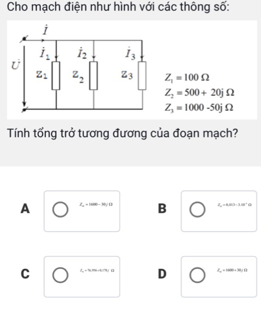 Cho mạch điện như hình với các thông số:
Z_1=100Omega
Z_2=500+20jOmega
Z_3=1000-50jOmega
Tính tổng trở tương đương của đoạn mạch?
A Z_a=1600-30jOmega B Z_a=0.013-3.10^(-4)Omega
C Z_m=76.956+0.178J D Z_m=1600+30jOmega