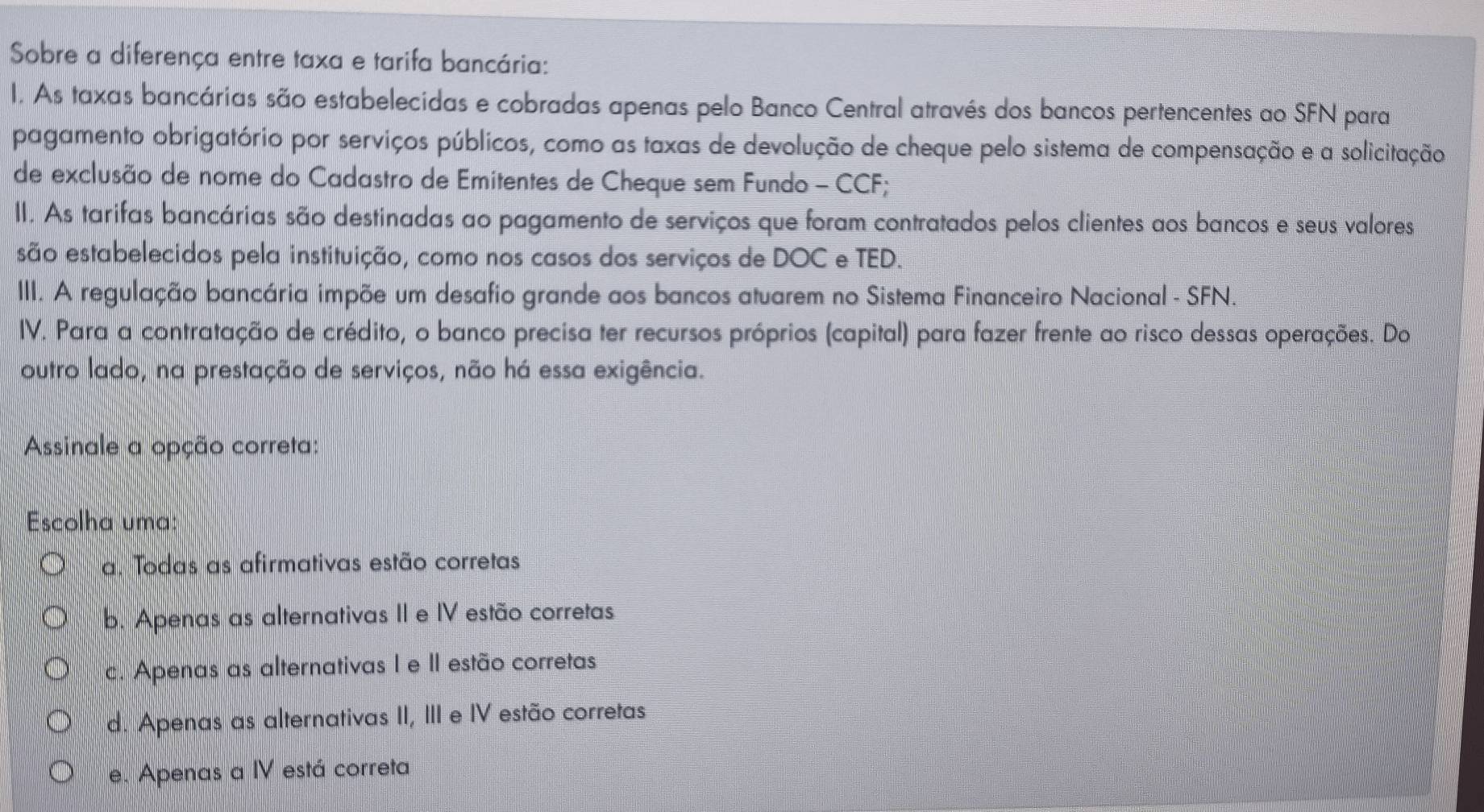 Sobre a diferença entre taxa e tarifa bancária:
I. As taxas bancárias são estabelecidas e cobradas apenas pelo Banco Central através dos bancos pertencentes ao SFN para
pagamento obrigatório por serviços públicos, como as taxas de devolução de cheque pelo sistema de compensação e a solicitação
de exclusão de nome do Cadastro de Emitentes de Cheque sem Fundo - CCF;
II. As tarifas bancárias são destinadas ao pagamento de serviços que foram contratados pelos clientes aos bancos e seus valores
são estabelecidos pela instituição, como nos casos dos serviços de DOC e TED.
III. A regulação bancária impõe um desafio grande aos bancos atuarem no Sistema Financeiro Nacional - SFN.
IV. Para a contratação de crédito, o banco precisa ter recursos próprios (capital) para fazer frente ao risco dessas operações. Do
outro lado, na prestação de serviços, não há essa exigência.
Assinale a opção correta:
Escolha uma:
a. Todas as afirmativas estão corretas
b. Apenas as alternativas II e IV estão corretas
c. Apenas as alternativas I e II estão corretas
d. Apenas as alternativas II, III e IV estão corretas
e. Apenas a IV está correta