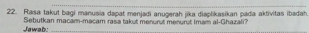 Rasa takut bagi manusia dapat menjadi anugerah jika diaplikasikan pada aktivitas ibadah. 
Sebutkan macam-macam rasa takut menurut menurut Imam al-Ghazali? 
Jawab:_