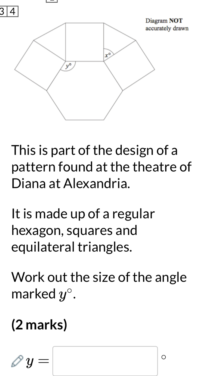 accurately drawn
This is part of the design of a
pattern found at the theatre of
Diana at Alexandria.
It is made up of a regular
hexagon, squares and
equilateral triangles.
Work out the size of the angle
marked y°.
(2 marks)
y=□°