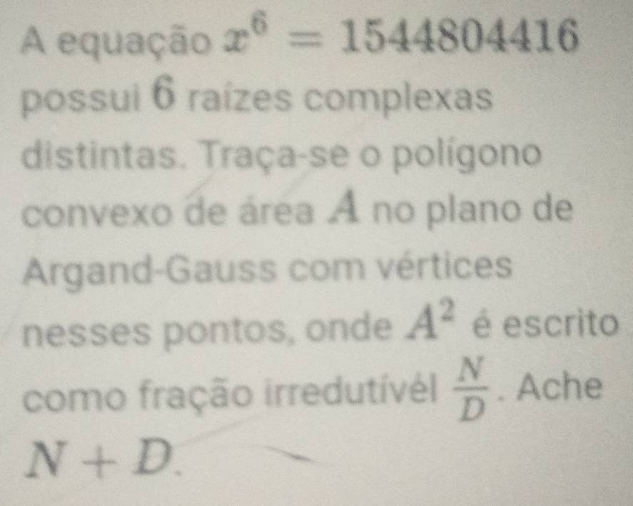 A equação x^6=1544804416
possui 6 raízes complexas 
distintas. Traça-se o polígono 
convexo de área A no plano de 
Argand-Gauss com vértices 
nesses pontos, onde A^2 é escrito 
como fração irredutívél  N/D . Ache
N+D.