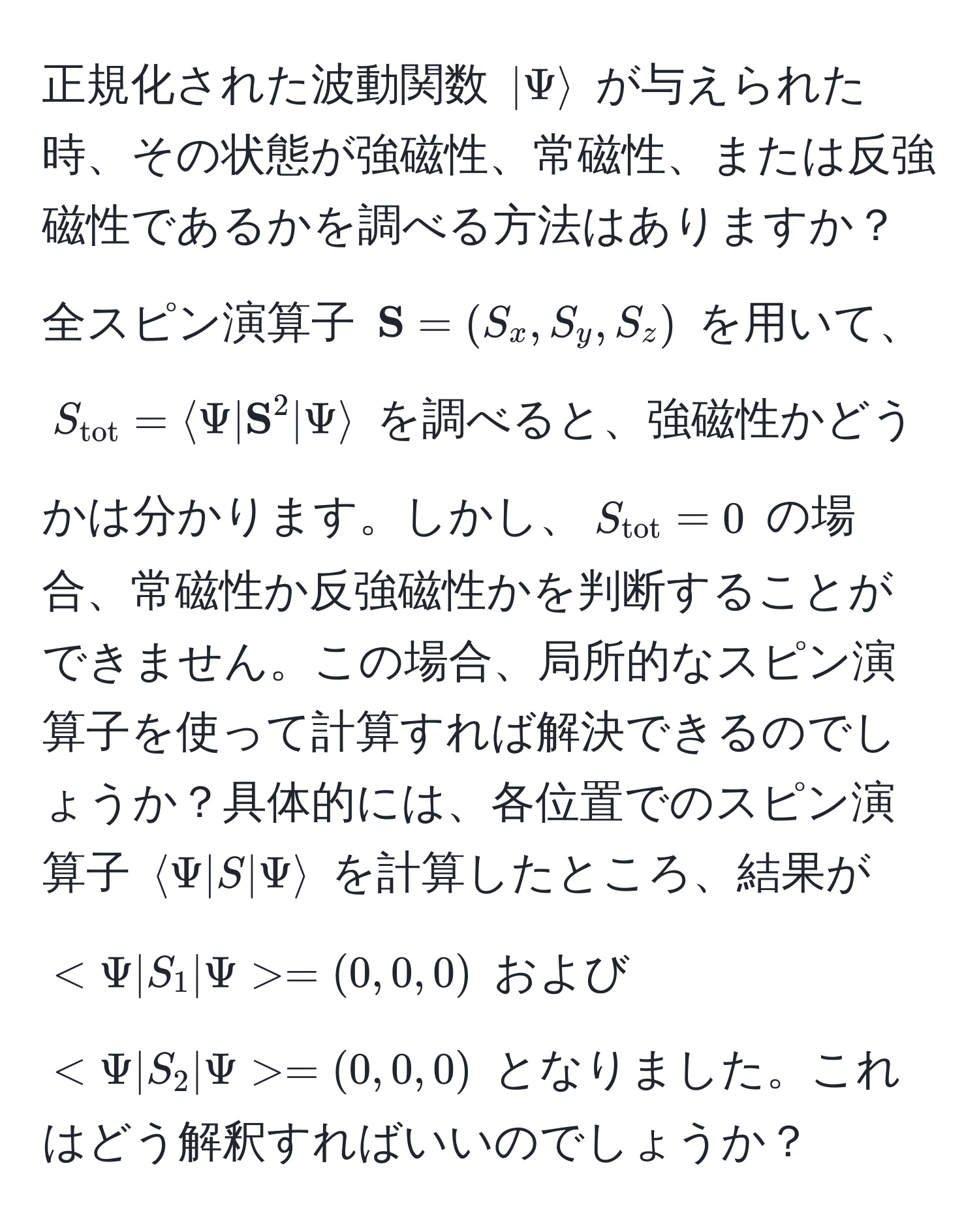 正規化された波動関数 $|Psirangle$ が与えられた時、その状態が強磁性、常磁性、または反強磁性であるかを調べる方法はありますか？全スピン演算子 $ S = (S_x, S_y, S_z)$ を用いて、$S_tot = langle Psi |  S^((2 | Psi rangle$ を調べると、強磁性かどうかは分かります。しかし、$S_tot)) = 0$ の場合、常磁性か反強磁性かを判断することができません。この場合、局所的なスピン演算子を使って計算すれば解決できるのでしょうか？具体的には、各位置でのスピン演算子 $langle Psi | S | Psi rangle$ を計算したところ、結果が $ = (0,0,0)$ および $ = (0,0,0)$ となりました。これはどう解釈すればいいのでしょうか？