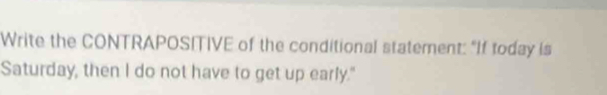 Write the CONTRAPOSITIVE of the conditional statement: "If today is 
Saturday, then I do not have to get up early."