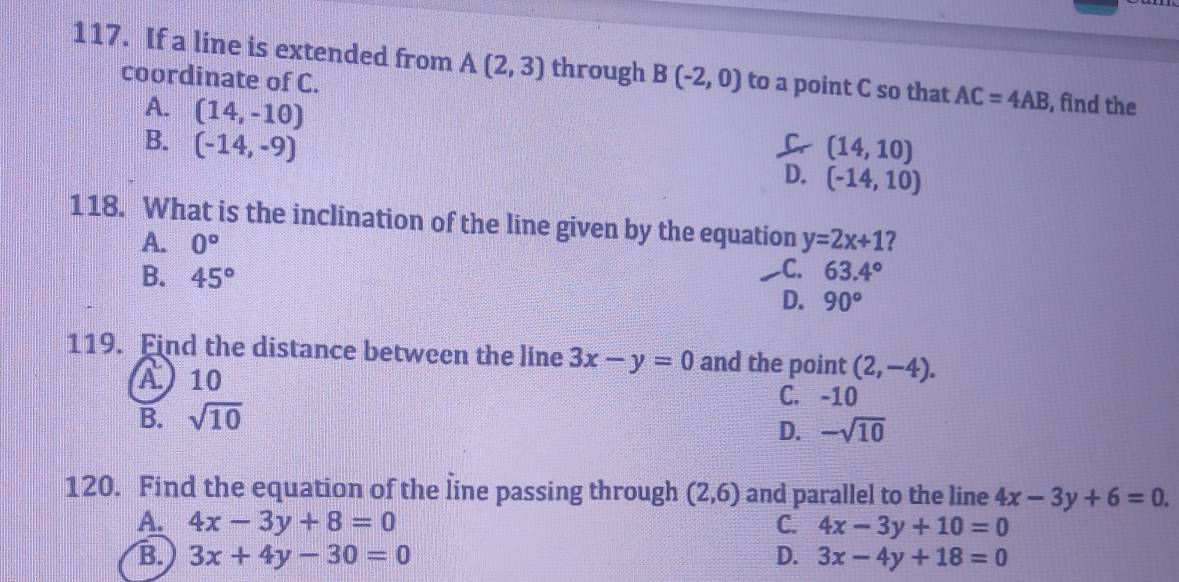 If a line is extended from A(2,3) through B(-2,0) to a point C so that AC=4AB , find the
coordinate of C.
A. (14,-10)
B. (-14,-9) (14,10)
D. (-14,10)
118. What is the inclination of the line given by the equation y=2x+1 2
A. 0°
C. 63.4°
B. 45° D. 90°
119. Find the distance between the line 3x-y=0 and the point (2,-4).
A) 10
C. -10
B. sqrt(10)
D. -sqrt(10)
120. Find the equation of the line passing through (2,6) and parallel to the line 4x-3y+6=0.
A. 4x-3y+8=0 C. 4x-3y+10=0
B. 3x+4y-30=0 D. 3x-4y+18=0