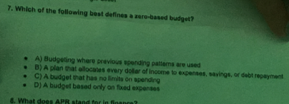 Which of the following best defines a zero-based budget?
A) Budgeting where previous spending patterns are used
B) A plan that allocates every dollar of income to expenses, savings, or debt repayment
C) A budget that has no limits on spending
D) A budget based only on fixed expenses
. What does APR stand for in fianc