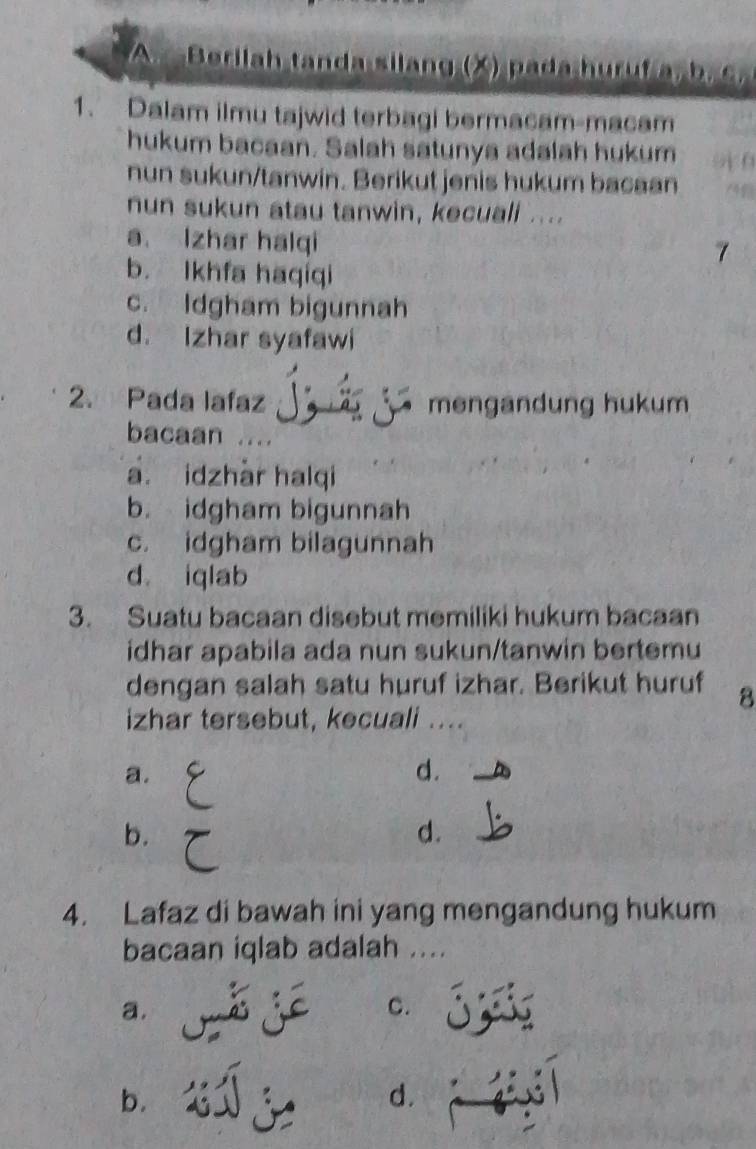 Berilah tanda silang (X) pada huruf 
1. Dalam ilmu tajwid terbagi bermacam-macam
hukum bacaan. Salah satunya adalah hukum
nun sukun/tanwin. Berikut jenis hukum bacaan
nun sukun atau tanwin, kecuali ....
a Izhar halqi
7
b. Ikhfa haqiqi
c. Idgham bigunnah
d. Izhar syafawi
2. Pada lafaz mengandung hukum
bacaan
a. idzhàr halqi
b. idgham bigunnah
c. idgham bilagunnah
d iqlab
3. Suatu bacaan disebut memiliki hukum bacaan
idhar apabila ada nun sukun/tanwin bertemu
dengan salah satu huruf izhar. Berikut huruf 8
izhar tersebut, kecuali ....
a.
d.
b.
d.
4. Lafaz di bawah ini yang mengandung hukum
bacaan iqlab adalah ....
a.
C.
b.
d.