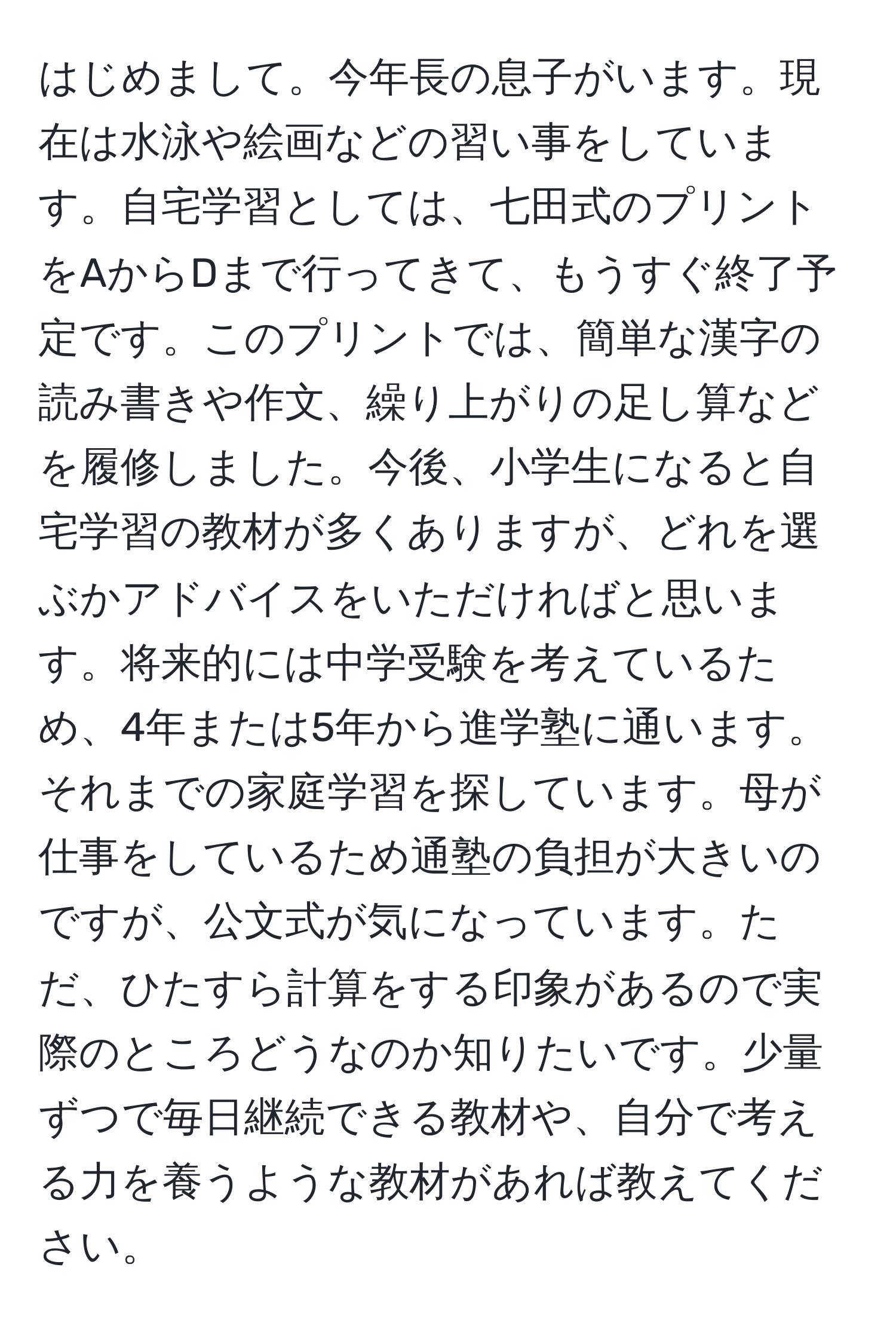 はじめまして。今年長の息子がいます。現在は水泳や絵画などの習い事をしています。自宅学習としては、七田式のプリントをAからDまで行ってきて、もうすぐ終了予定です。このプリントでは、簡単な漢字の読み書きや作文、繰り上がりの足し算などを履修しました。今後、小学生になると自宅学習の教材が多くありますが、どれを選ぶかアドバイスをいただければと思います。将来的には中学受験を考えているため、4年または5年から進学塾に通います。それまでの家庭学習を探しています。母が仕事をしているため通塾の負担が大きいのですが、公文式が気になっています。ただ、ひたすら計算をする印象があるので実際のところどうなのか知りたいです。少量ずつで毎日継続できる教材や、自分で考える力を養うような教材があれば教えてください。