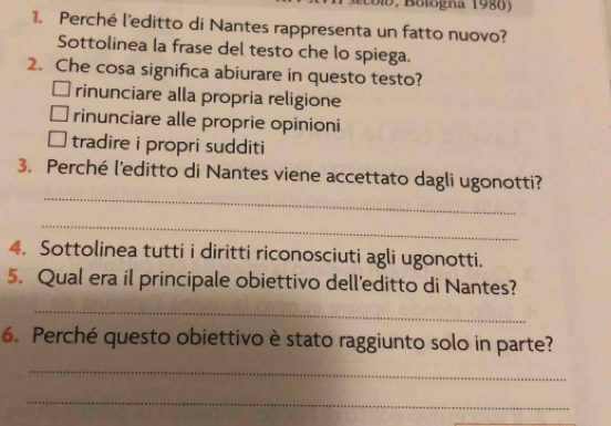 Dib , Bologna 1986)
1. Perché l'editto di Nantes rappresenta un fatto nuovo?
Sottolinea la frase del testo che lo spiega.
2. Che cosa significa abiurare in questo testo?
rinunciare alla propria religione
rinunciare alle proprie opinioni
tradire i propri sudditi
_
3. Perché l'editto di Nantes viene accettato dagli ugonotti?
_
4. Sottolinea tutti i diritti riconosciuti agli ugonotti.
5. Qual era il principale obiettivo dell'editto di Nantes?
_
6. Perché questo obiettivo è stato raggiunto solo in parte?
_
_