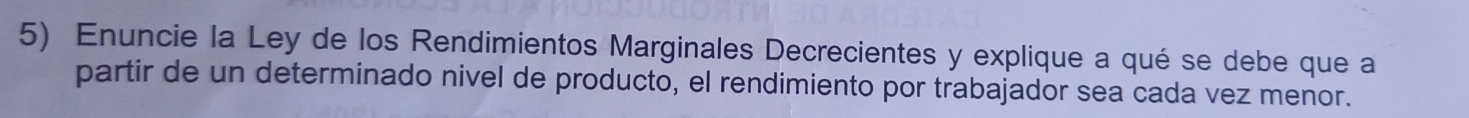 Enuncie la Ley de los Rendimientos Marginales Decrecientes y explique a qué se debe que a 
partir de un determinado nivel de producto, el rendimiento por trabajador sea cada vez menor.