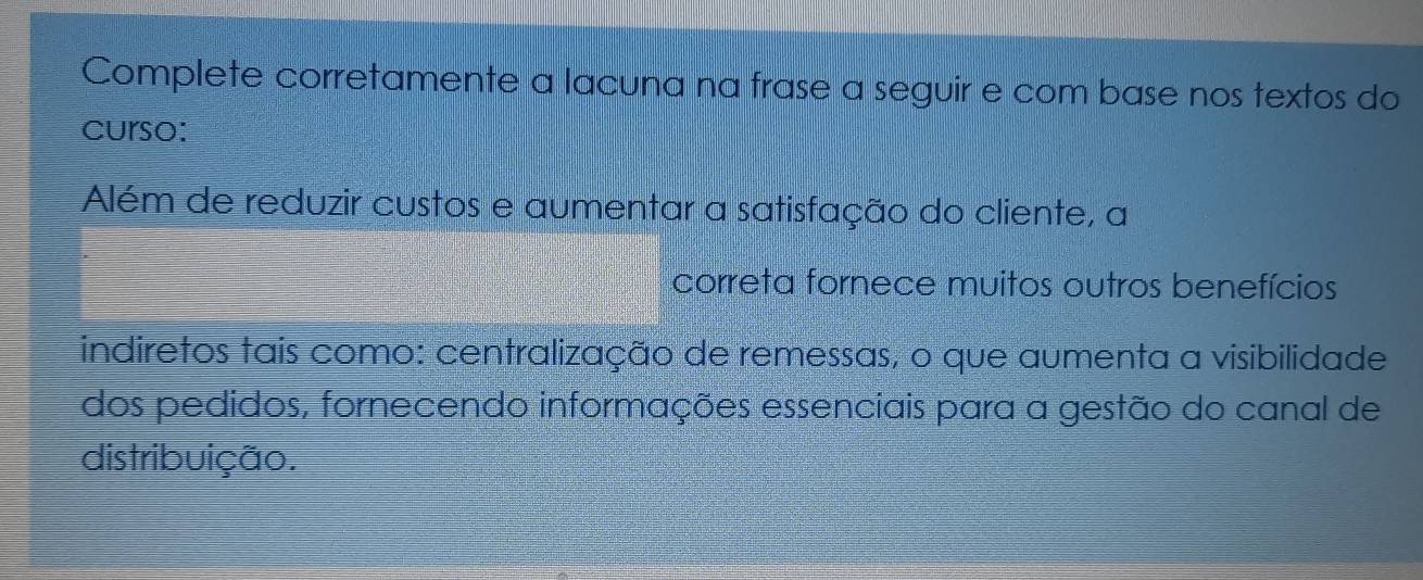 Complete corretamente a lacuna na frase a seguir e com base nos textos do 
curso: 
Além de reduzir custos e aumentar a satisfação do cliente, a 
correta fornece muitos outros benefícios 
indiretos tais como: centralização de remessas, o que aumenta a visibilidade 
dos pedidos, fornecendo informações essenciais para a gestão do canal de 
distribuição.