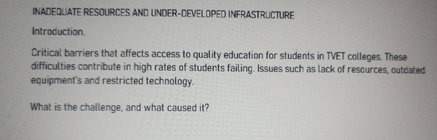 INADEQUATE RESOURCES AND UNDER-DEVELOPED INFRASTRUCTURE 
Introduction. 
Critical barriers that affects access to quality education for students in TVET colleges. These 
difficulties contribute in high rates of students failing. Issues such as lack of resources, outdated 
equipment's and restricted technology. 
What is the challenge, and what caused it?