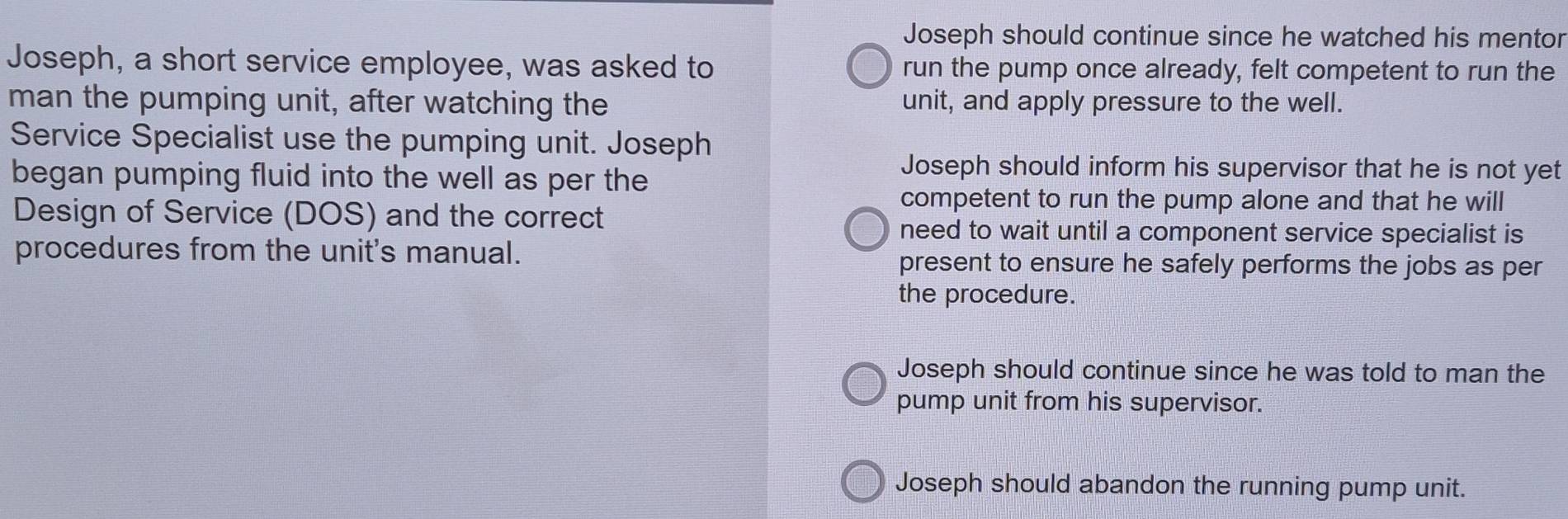 Joseph should continue since he watched his mentor
Joseph, a short service employee, was asked to run the pump once already, felt competent to run the
man the pumping unit, after watching the unit, and apply pressure to the well.
Service Specialist use the pumping unit. Joseph
began pumping fluid into the well as per the
Joseph should inform his supervisor that he is not yet
competent to run the pump alone and that he will
Design of Service (DOS) and the correct
need to wait until a component service specialist is
procedures from the unit's manual. present to ensure he safely performs the jobs as per
the procedure.
Joseph should continue since he was told to man the
pump unit from his supervisor.
Joseph should abandon the running pump unit.