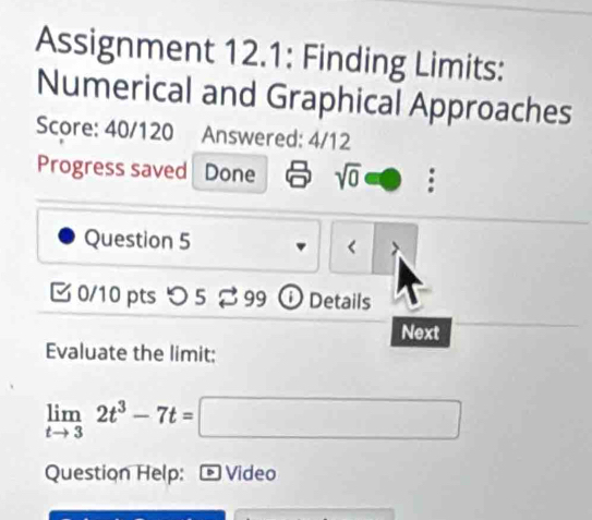 Assignment 12.1: Finding Limits: 
Numerical and Graphical Approaches 
Score: 40/120 Answered: 4/12 
Progress saved Done sqrt(0) □ : 
Question 5 
< 
0/10 pts つ 5 99 ① Details 
Next 
Evaluate the limit:
limlimits _tto 32t^3-7t=□
Question Help: - Video