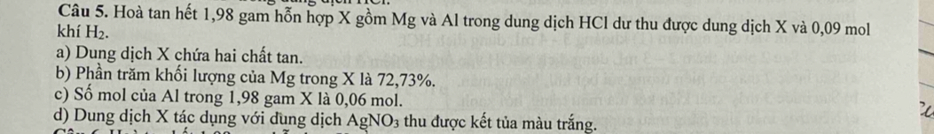 Hoà tan hết 1,98 gam hỗn hợp X gồm Mg và Al trong dung dịch HCl dư thu được dung dịch X và 0,09 mol
khí H_2. 
a) Dung dịch X chứa hai chất tan. 
b) Phần trăm khối lượng của Mg trong X là 72,73%. 
c) Số mol của Al trong 1,98 gam X là 0,06 mol. 
d) Dung dịch X tác dụng với dung dịch AgNO3 thu được kết tủa màu trắng.