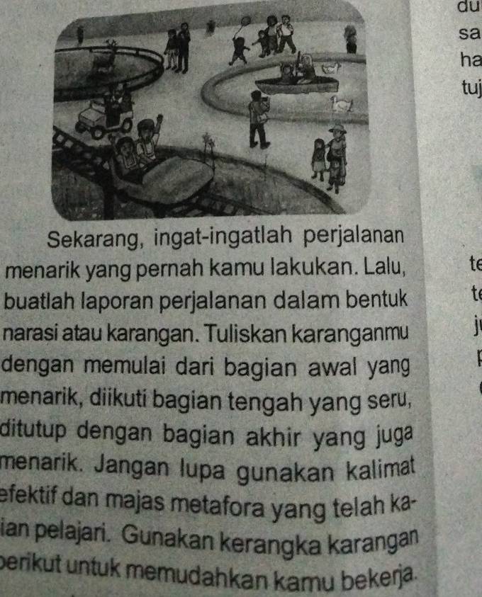 du 
sa 
ha 
tuj 
Sekarang, ingat-ingatlah perjalanan 
menarik yang pernah kamu lakukan. Lalu, te 
buatlah laporan perjalanan dalam bentuk t 
narasi atau karangan. Tuliskan karanganmu 
dengan memulai dari bagian awal yang 
menarik, diikuti bagian tengah yang seru, 
ditutup dengan bagian akhir yang juga 
menarik. Jangan lupa gunakan kalimat 
efektif dan majas metafora yang telah ka- 
ian pelajari. Gunakan kerangka karangan 
berikut untuk memudahkan kamu bekerja.