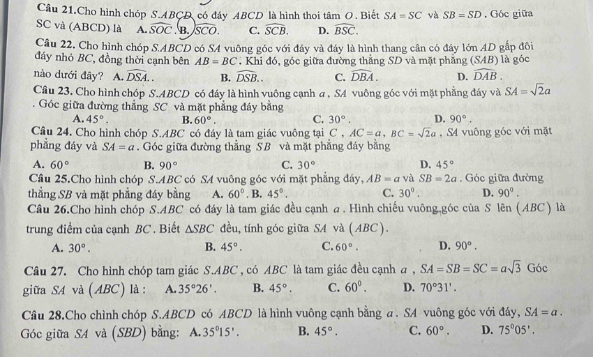 Câu 21.Cho hình chóp S.ABCD có đáy ABCD là hình thoi tâm O. Biết SA=SC và SB=SD. Góc giữa
SC và (ABCD) là A. widehat SOC. B. overline SCO. C. widehat SCB. D. widehat BSC.
Câu 22. Cho hình chóp S.ABCD có SA vuông góc với đáy và đáy là hình thang cân có đáy lớn AD gấp đôi
đáy nhỏ BC, đồng thời cạnh bên AB=BC. Khi đó, góc giữa đường thẳng SD và mặt phẳng (SAB) là góc
nào dưới đây? A. widehat DSA.. B. widehat DSB.. C. widehat DBA. D. widehat DAB.
Câu 23. Cho hình chóp S.ABCD có đáy là hình vuông cạnh a , SA vuông góc với mặt phẳng đáy và SA=sqrt(2)a
Góc giữa đường thẳng SC và mặt phẳng đáy bằng
A. 45°. B. 60°. C. 30°. D. 90°.
Câu 24. Cho hình chóp S.ABC có đáy là tam giác vuông tại C,AC=a,BC=sqrt(2)a , S4 vuông góc với mặt
phẳng đáy và SA=a. Góc giữa đường thẳng SB và mặt phẳng đáy bằng
A. 60° B. 90° C. 30° D. 45°
Câu 25.Cho hình chóp S.ABC có SA vuông góc với mặt phẳng đáy, AB=a và SB=2a. Góc giữa đường
thẳng SB và mặt phẳng đáy bằng A. 60°. B. 45°. C. 30°. D. 90^(0^
Câu 26.Cho hình chóp S.ABC có đáy là tam giác đều cạnh a. Hình chiếu vuông góc của S lên (ABC) là
trung điểm của cạnh BC . Biết △ SBC đều, tính góc giữa SA và ( ABC ).
A. 30^circ). B. 45°. C. 60°. D. 90°.
Câu 27. Cho hình chóp tam giác S.ABC , có ABC là tam giác đều cạnh a , SA=SB=SC=asqrt(3)Gbc
giữa SA và (ABC) là : A. 35°26'. B. 45°. C. 60^0. D. 70°31'.
Câu 28.Cho chình chóp S.ABCD có ABCD là hình vuông cạnh bằng a . SA vuông góc với đáy, SA=a.
Góc giữa SA và (SBD) bằng:  A. 35^015'. B. 45°. C. 60°. D. 75°05'.