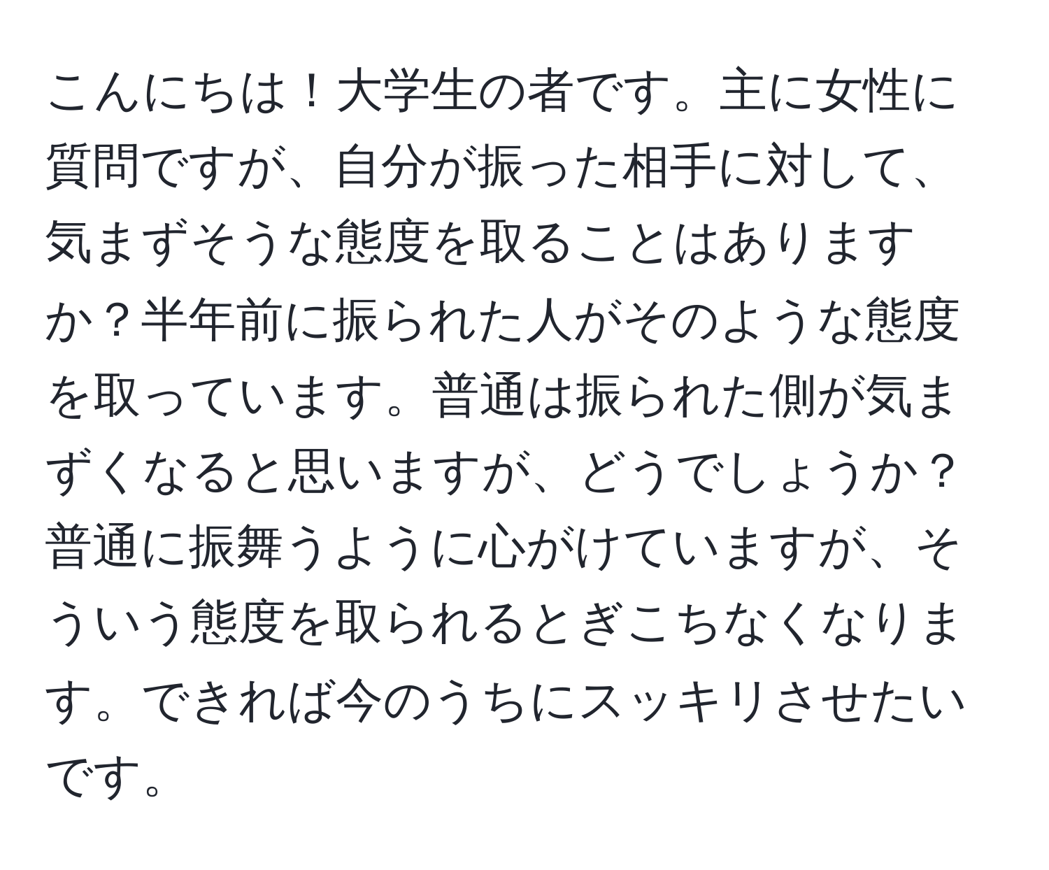 こんにちは！大学生の者です。主に女性に質問ですが、自分が振った相手に対して、気まずそうな態度を取ることはありますか？半年前に振られた人がそのような態度を取っています。普通は振られた側が気まずくなると思いますが、どうでしょうか？普通に振舞うように心がけていますが、そういう態度を取られるとぎこちなくなります。できれば今のうちにスッキリさせたいです。