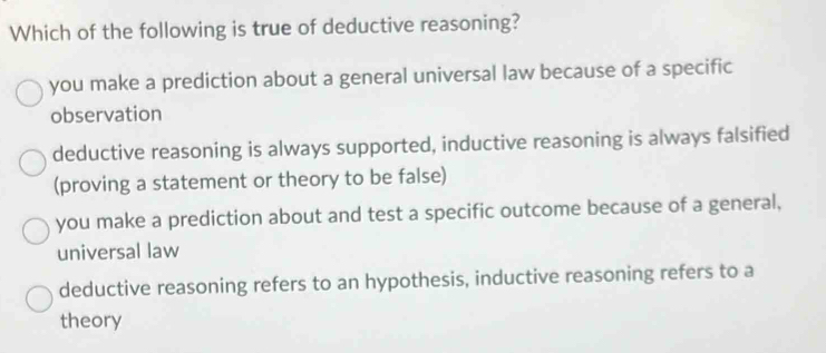 Which of the following is true of deductive reasoning?
you make a prediction about a general universal law because of a specific
observation
deductive reasoning is always supported, inductive reasoning is always falsified
(proving a statement or theory to be false)
you make a prediction about and test a specific outcome because of a general,
universal law
deductive reasoning refers to an hypothesis, inductive reasoning refers to a
theory