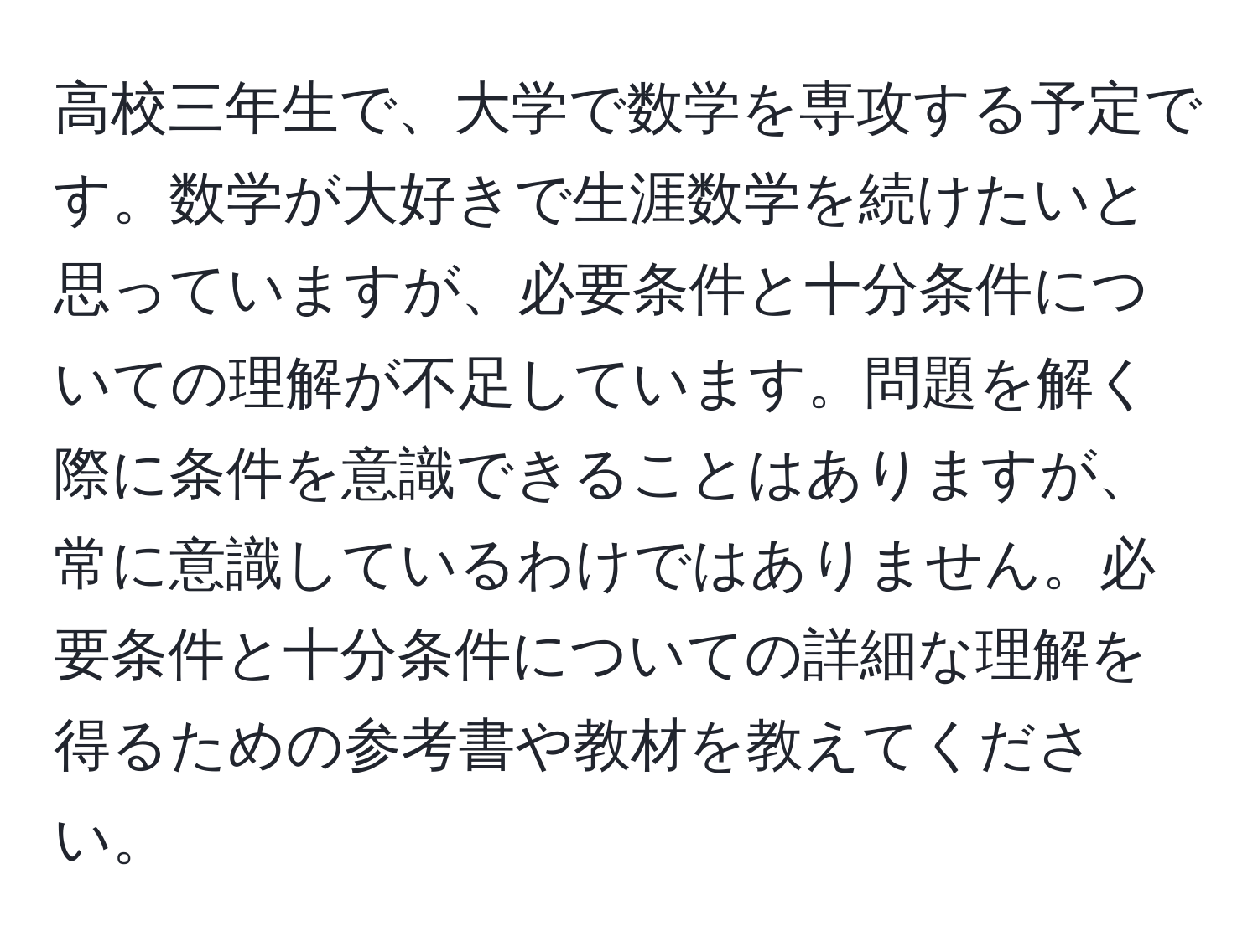 高校三年生で、大学で数学を専攻する予定です。数学が大好きで生涯数学を続けたいと思っていますが、必要条件と十分条件についての理解が不足しています。問題を解く際に条件を意識できることはありますが、常に意識しているわけではありません。必要条件と十分条件についての詳細な理解を得るための参考書や教材を教えてください。