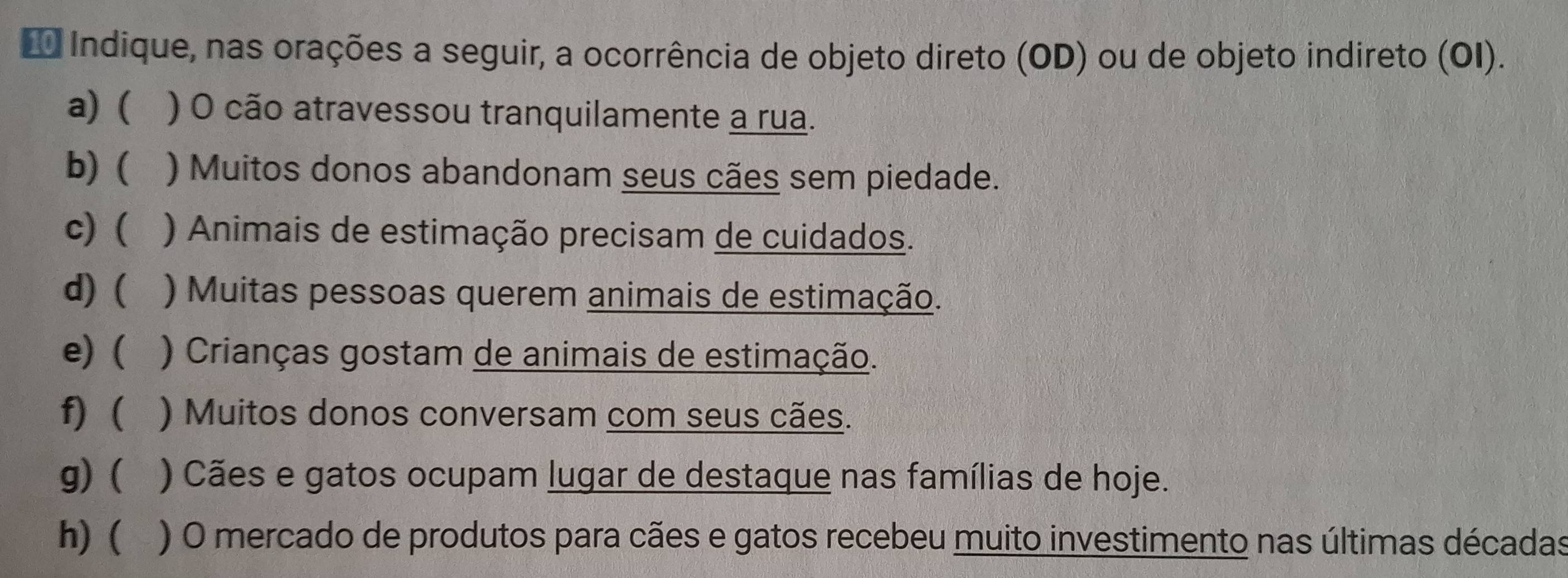 Indique, nas orações a seguir, a ocorrência de objeto direto (OD) ou de objeto indireto (OI). 
a) ( ) O cão atravessou tranquilamente a rua. 
b) ( ) Muitos donos abandonam seus cães sem piedade. 
c) ( ) Animais de estimação precisam de cuidados. 
d) ( ) Muitas pessoas querem animais de estimação. 
e) ( ) Crianças gostam de animais de estimação. 
f) ) Muitos donos conversam com seus cães. 
g) ) Cães e gatos ocupam lugar de destaque nas famílias de hoje. 
h) ( ) O mercado de produtos para cães e gatos recebeu muito investimento nas últimas décadas