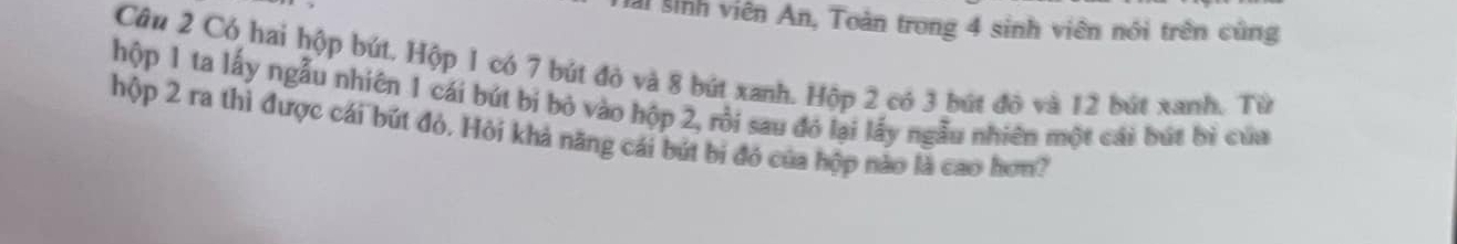 Al sinh viên An, Toàn trong 4 sinh viên nói trên cũng 
Câu 2 Có hai hộp bút. Hộp 1 có 7 bút đỏ và 8 bút xanh. Hộp 2 có 3 bút đô và 12 bút xanh. Từ 
hộp 1 ta lấy ngẫu nhiên 1 cái bút bi bỏ vào hộp 2, rồi sau đó lại lấy ngẫu nhiên một cái bút bì của 
hộp 2 ra thì được cái bút đỏ. Hỏi khả năng cái bút bí đó của hộp nào là cao hơn?