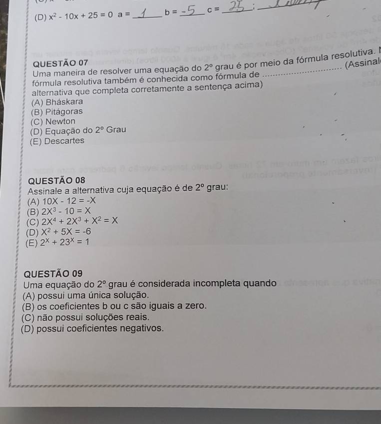 (D) x^2-10x+25=0 a= _ b= _ c= _:
_
QUESTÃO 07
(Assinal
Uma maneira de resolver uma equação do 2° grau é por meio da fórmula resolutiva. l
fórmula resolutiva também é conhecida como fórmula de
alternativa que completa corretamente a sentença acima)
(A) Bháskara
(B) Pitágoras
(C) Newton
(D) Equação do 2° Grau
(E) Descartes
QUESTÃo 08
Assinale a alternativa cuja equação é de 2° grau:
(A) 10X-12=-X
(B) 2X^3-10=X
(C) 2X^4+2X^3+X^2=X
(D) X^2+5X=-6
(E) 2^x+23^x=1
QUESTÃo 09
Uma equação do 2° grau é considerada incompleta quando
(A) possui uma única solução.
(B) os coeficientes b ou c são iguais a zero.
(C) não possui soluções reais.
(D) possui coeficientes negativos.
_