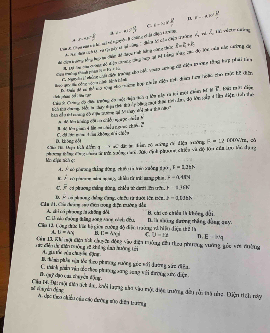 D. E=-9.10^9
C.
A. E=9.10° E=-9.10^9 Q/r^2  E=9.10^9
B.
Câu 8. Chọn câu trả lời sai về nguyên lí chồng chất điện trường
A. Hai điện tích Qi và O_2 gây ra tại cùng 1 điểm M các điện trường vector E_1
và vector E_2 thì véctơ cường
độ điện trường tổng hợp tại điểm đó được tính bằng công thức vector E=vector E_1+vector E_2
B. Độ lớn của cường độ điện trường tổng hợp tại M bằng tổng các độ lớn của các cường độ
điện trường thành phần E=E_1+E_2. ưòng cho biết véctơ cường độ điện trường tổng hợp phải tính
C. Nguyên lí chồng
D. Điều đó có thể mở rộng cho trường hợp nhiều điện tích điểm hơn hoặc cho một hệ điện
theo quy tắc cộng véctơ hình bình hành
Câu 9. Cường độ điện trường do một điện tích q lớn gây ra tại một điểm M là vector E. Đặt một điện
tích phân bố liên tục
tích thử dương. Nếu ta thay điện tích thử ấy bằng một điện tích âm, độ lớn gấp 4 lần điện tích thủ
ban đầu thì cường độ điện trường tại M thay đồi như thế nào?
A. độ lớn không đồi có chiều ngược chiều vector E
B. độ lớn giảm 4 lần có chiều ngược chiều vector E
C. độ lớn giảm 4 lần không đổi chiều
D. không đổi
Câu 10. Điện tích điểm q=-3 C  đặt tại điểm có cường độ điện trường E=12000V/m , có
phương thẳng đứng chiều từ trên xuống dưới. Xác định phương chiều và độ lớn của lực tác dụng
lên điện tích q:
A. vector F có phương thẳng đứng, chiều từ trên xuống dưới, F=0,36N
B. vector F có phương nằm ngang, chiều từ trái sang phải, F=0,48N
C. vector F có phương thẳng đứng, chiều từ dưới lên trên, F=0,36N
D. vector F có phương thẳng đứng, chiều từ dưới lên trên, F=0,036N
Câu 11. Các đường sức điện trong điện trường đều
A. chi có phương là không đổi. B. chỉ có chiều là không đổi.
C. là các đường thẳng song song cách đều. D. là những đường thẳng đồng quy.
Câu 12. Công thức liên hệ giữa cường độ điện trường và hiệu điện thế là
A. U=A/q B. E=A/qd C. U=Ed D. E=F/q
Câu 13. Khi một điện tích chuyển động vào điện trường đều theo phương vuông góc với đường
sức điện thì điện trường sẽ không ảnh hưởng tới
A. gia tốc của chuyển động.
B. thành phần vận tốc theo phương vuông góc với đường sức điện.
C. thành phần vận tốc theo phương song song với đường sức điện.
D. quỹ đạo của chuyển động.
Câu 14. Đặt một điện tích âm, khối lượng nhỏ vào một điện trường đều rồi thả nhẹ. Điện tích này
sẽ chuyển động
A. dọc theo chiều của các đường sức điện trường