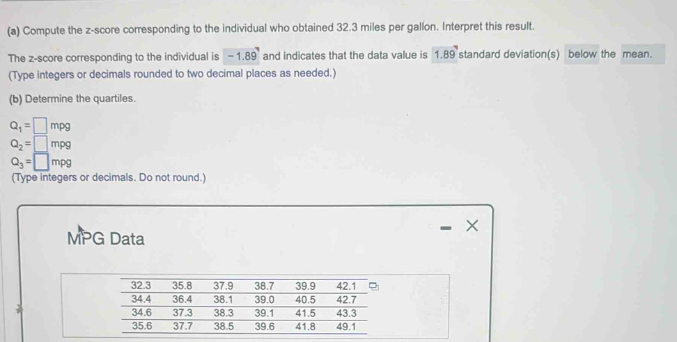 Compute the z-score corresponding to the individual who obtained 32.3 miles per gallon. Interpret this result. 
The z-score corresponding to the individual is -1.89 and indicates that the data value is 1.89 standard deviation(s) below the mean. 
(Type integers or decimals rounded to two decimal places as needed.) 
(b) Determine the quartiles.
Q_1=□ mpg
Q_2=□ mpg
Q_3=□ mpg
(Type integers or decimals. Do not round.) 
MPG Data