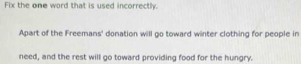 Fix the one word that is used incorrectly. 
Apart of the Freemans' donation will go toward winter clothing for people in 
need, and the rest will go toward providing food for the hungry.