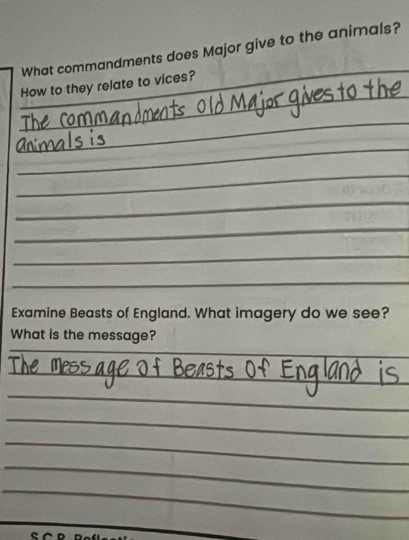 What commandments does Major give to the animals? 
_ 
How to they relate to vices? 
_ 
_ 
_ 
_ 
_ 
_ 
_ 
_ 
_ 
Examine Beasts of England. What imagery do we see? 
What is the message? 
_ 
_ 
_ 
_ 
_ 
_ 
_ 
_ 
_ 
_ 
_