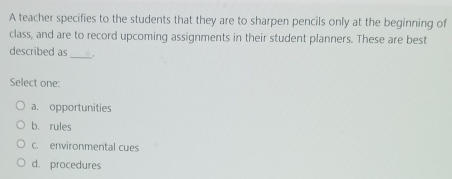 A teacher specifies to the students that they are to sharpen pencils only at the beginning of
class, and are to record upcoming assignments in their student planners. These are best
described as_
Select one:
a. opportunities
b. rules
c. environmental cues
d. procedures