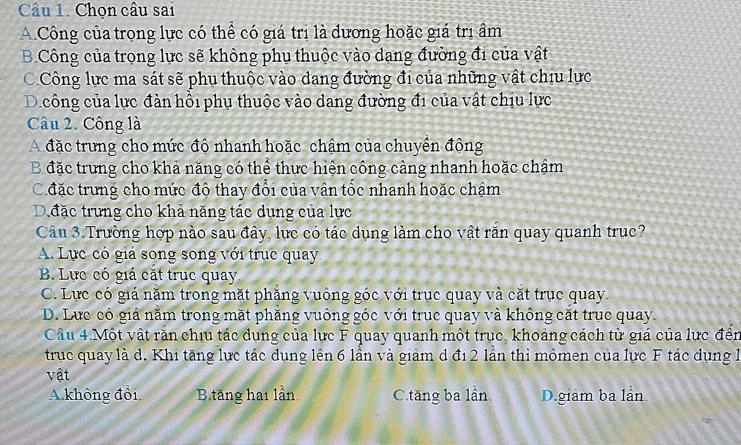 Chọn câu sai
A Công của trọng lực có thể có giá trị là dương hoặc giá trì âm
B.Công của trong lực sẽ không phụ thuộc vào dang đường đi của vật
C Công lực ma sát sẽ phu thuộc vào dang đường đi của những vật chiu lực
D công của lực đàn hồi phụ thuộc vào dang đường đi của vật chịu lực
Câu 2. Công là
A đặc trưng cho mức đô nhanh hoặc chậm của chuyền đông
B đặc trưng cho khả năng có thể thực hiện công cảng nhanh hoặc chậm
C đặc trưng cho mức đô thay đổi của vận tốc nhanh hoặc chậm
D đặc trưng cho khả năng tác dụng của lực
Câu 3.Trường hợp nào sau đây, lực có tác dụng làm cho vật răn quay quanh truc?
A. Lực có giá song song với trục quay
B. Lực có giá cặt trục quay
C. Lực có giá năm trong mặt phăng vuống góc với trục quay và cặt trục quay.
D. Lưc có giá năm trong mặt phăng vuông góc với truc quay và không cặt true quay
Câu 4 Một vật răn chíu tác dung của lực F quay quanh một trục, khoảng cách từ giá của lực đến
truc quay là d. Khi tăng lực tác dụng lền 6 lần và giam d đ1 2 lần thì mômen của lực F tác dụng l
vật
A không đôi B tăng hai lần C.tăng ba lần D.giam ba lần