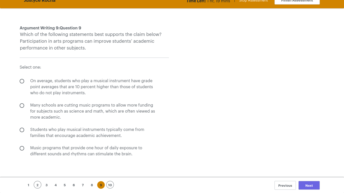 Argument Writing 9:Question 9
Which of the following statements best supports the claim below?
Participation in arts programs can improve students’ academic
performance in other subjects.
Select one:
On average, students who play a musical instrument have grade
point averages that are 10 percent higher than those of students
who do not play instruments.
Many schools are cutting music programs to allow more funding
for subjects such as science and math, which are often viewed as
more academic.
Students who play musical instruments typically come from
families that encourage academic achievement.
Music programs that provide one hour of daily exposure to
different sounds and rhythms can stimulate the brain.
1 3 4 5 6 7 8 10 Previous Next